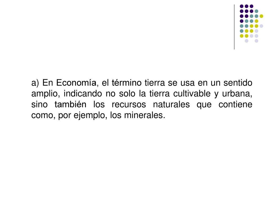 a) En Economía, el término tierra se usa en un sentido amplio, indicando no solo la tierra cultivable y urbana, sino también los recursos naturales que contiene como, por ejemplo, los minerales.