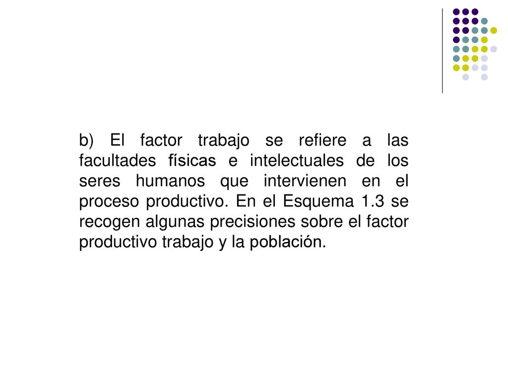 b) El factor trabajo se refiere a las facultades físicas e intelectuales de los seres humanos que intervienen en el proceso productivo.