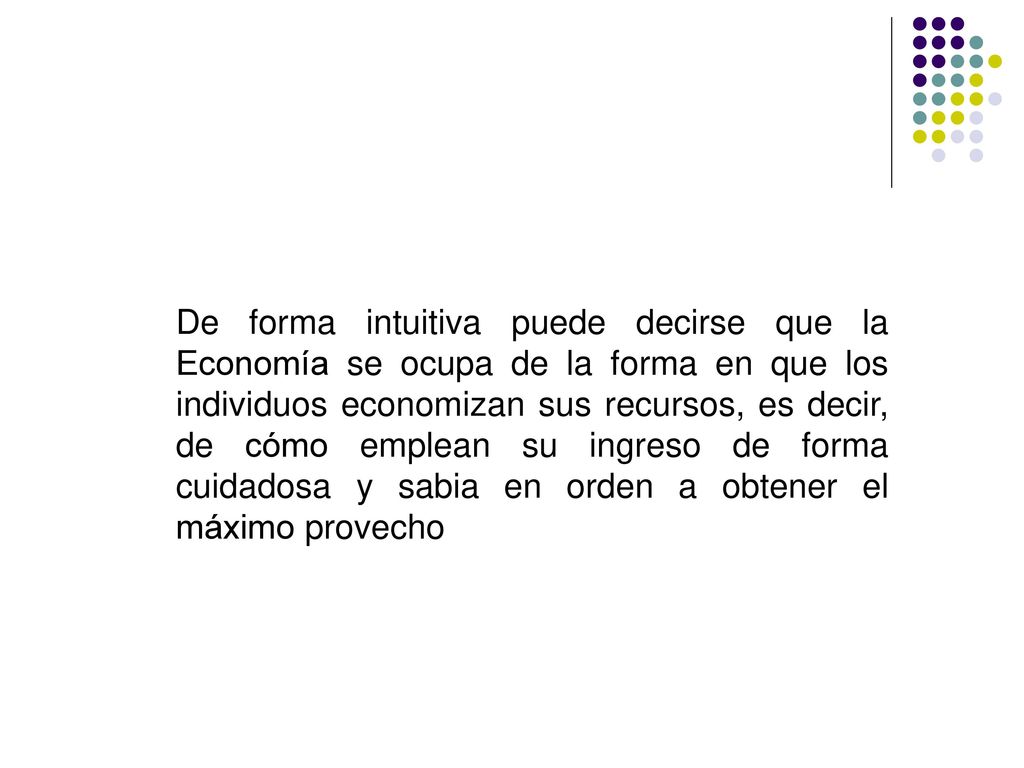 De forma intuitiva puede decirse que la Economía se ocupa de la forma en que los individuos economizan sus recursos, es decir, de cómo emplean su ingreso de forma cuidadosa y sabia en orden a obtener el máximo provecho
