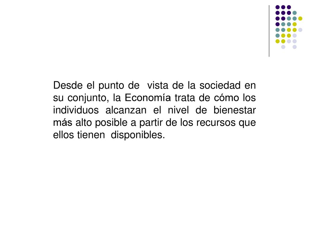 Desde el punto de vista de la sociedad en su conjunto, la Economía trata de cómo los individuos alcanzan el nivel de bienestar más alto posible a partir de los recursos que ellos tienen disponibles.