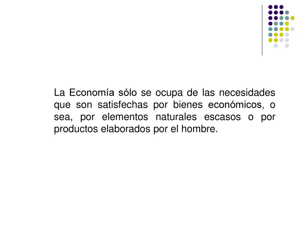 La Economía sólo se ocupa de las necesidades que son satisfechas por bienes económicos, o sea, por elementos naturales escasos o por productos elaborados por el hombre.