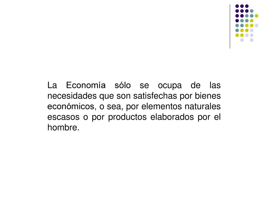La Economía sólo se ocupa de las necesidades que son satisfechas por bienes económicos, o sea, por elementos naturales escasos o por productos elaborados por el hombre.