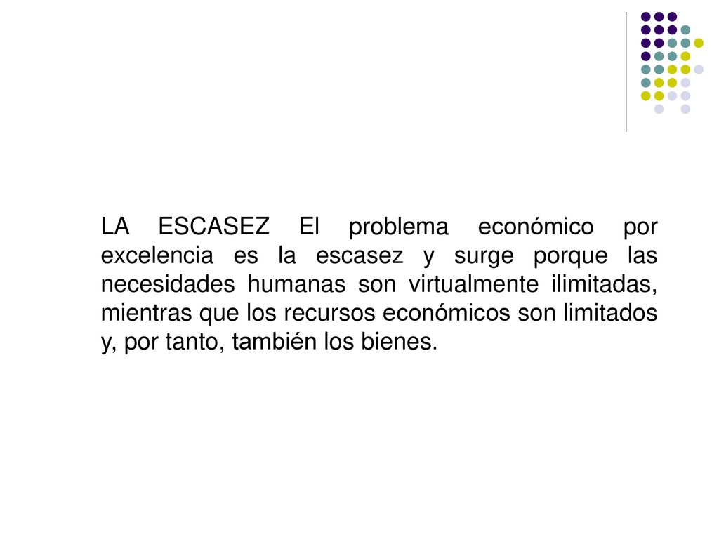 LA ESCASEZ El problema económico por excelencia es la escasez y surge porque las necesidades humanas son virtualmente ilimitadas, mientras que los recursos económicos son limitados y, por tanto, también los bienes.
