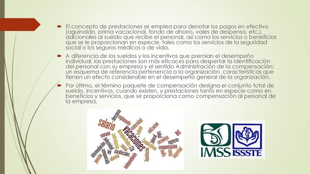 El concepto de prestaciones se emplea para denotar los pagos en efectivo (aguinaldo, prima vacacional, fondo de ahorro, vales de despensa, etc.), adicionales al sueldo que recibe el personal, así como los servicios o beneficios que se le proporcionan en especie, tales como los servicios de la seguridad social o los seguros médicos o de vida.