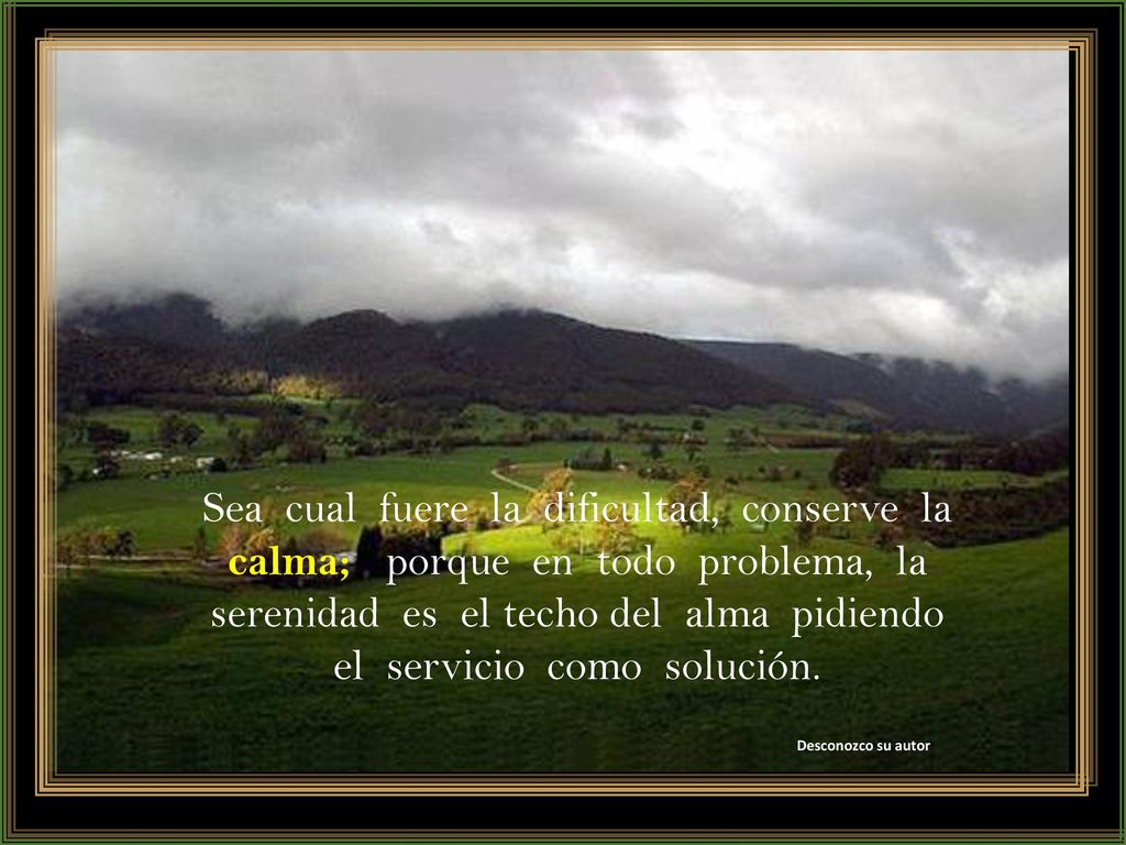 Sea cual fuere la dificultad, conserve la calma; porque en todo problema, la serenidad es el techo del alma pidiendo el servicio como solución.