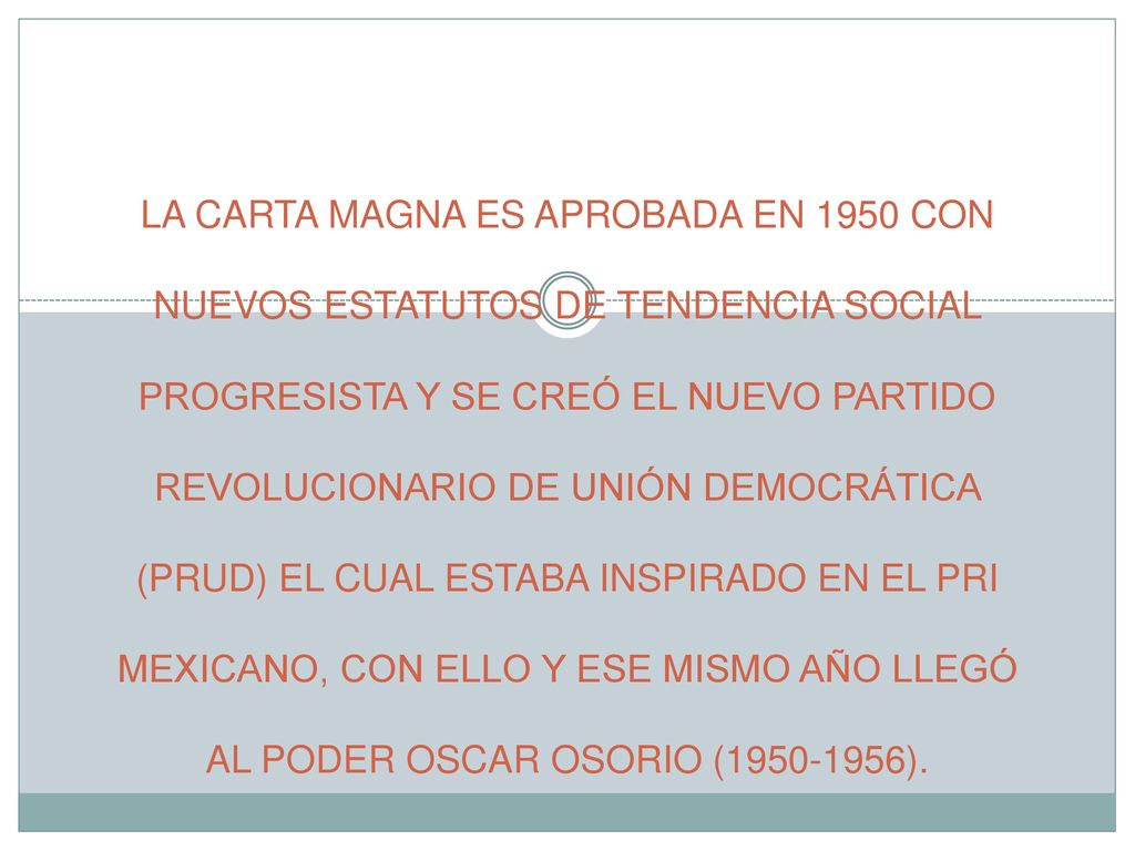 LA CARTA MAGNA ES APROBADA EN 1950 CON NUEVOS ESTATUTOS DE TENDENCIA SOCIAL PROGRESISTA Y SE CREÓ EL NUEVO PARTIDO REVOLUCIONARIO DE UNIÓN DEMOCRÁTICA (PRUD) EL CUAL ESTABA INSPIRADO EN EL PRI MEXICANO, CON ELLO Y ESE MISMO AÑO LLEGÓ AL PODER OSCAR OSORIO ( ).