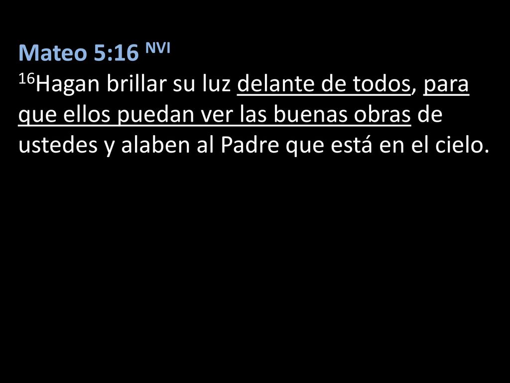 Mateo 5:16 NVI 16Hagan brillar su luz delante de todos, para que ellos puedan ver las buenas obras de ustedes y alaben al Padre que está en el cielo.