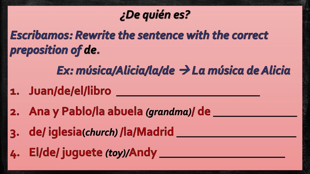 ¿De quién es Escribamos: Rewrite the sentence with the correct preposition of de. Ex: música/Alicia/la/de  La música de Alicia.