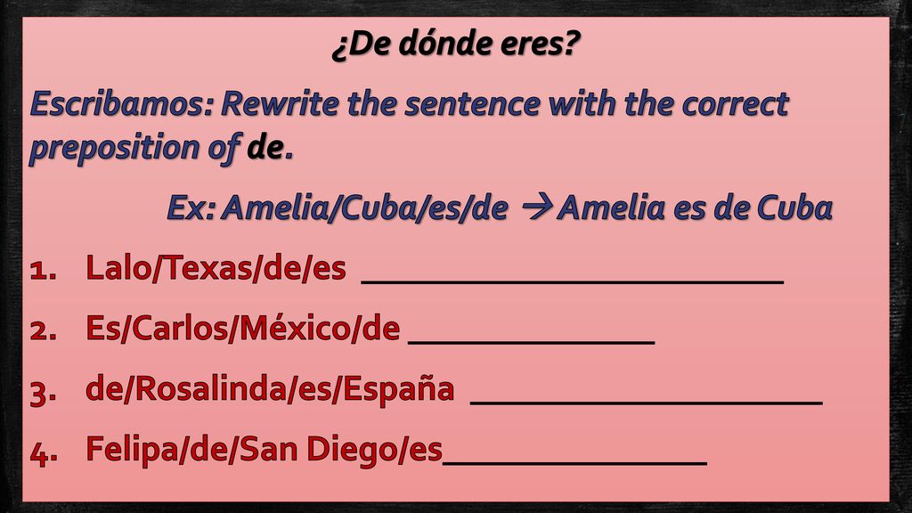 ¿De dónde eres Escribamos: Rewrite the sentence with the correct preposition of de. Ex: Amelia/Cuba/es/de  Amelia es de Cuba.