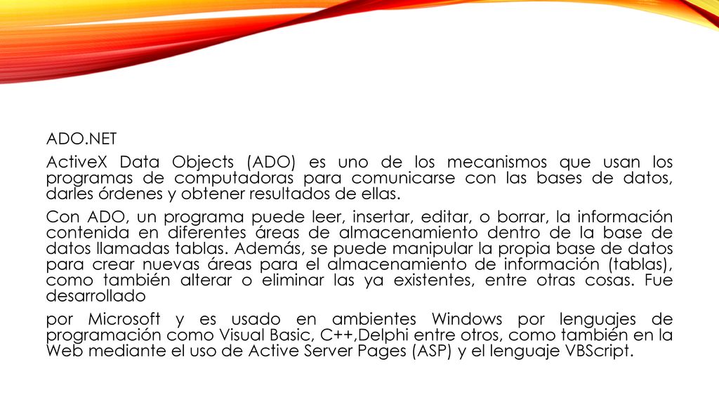 ADO.NET ActiveX Data Objects (ADO) es uno de los mecanismos que usan los programas de computadoras para comunicarse con las bases de datos, darles órdenes y obtener resultados de ellas.
