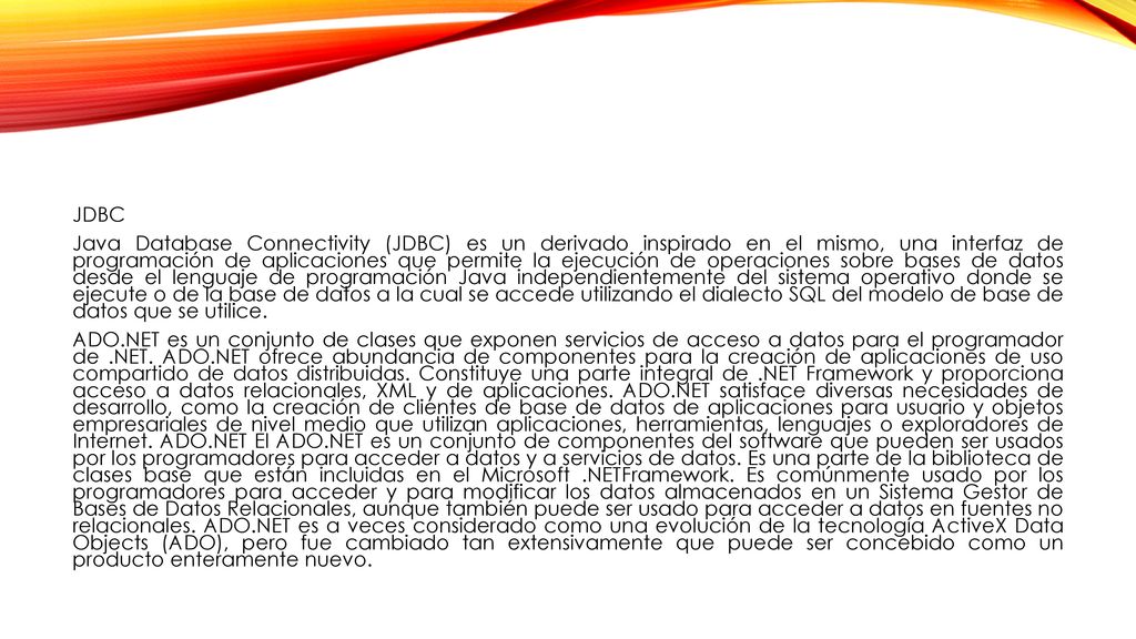 JDBC Java Database Connectivity (JDBC) es un derivado inspirado en el mismo, una interfaz de programación de aplicaciones que permite la ejecución de operaciones sobre bases de datos desde el lenguaje de programación Java independientemente del sistema operativo donde se ejecute o de la base de datos a la cual se accede utilizando el dialecto SQL del modelo de base de datos que se utilice.