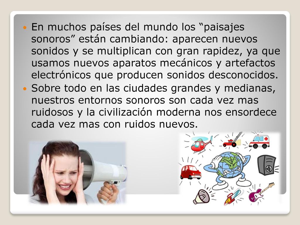 En muchos países del mundo los paisajes sonoros están cambiando: aparecen nuevos sonidos y se multiplican con gran rapidez, ya que usamos nuevos aparatos mecánicos y artefactos electrónicos que producen sonidos desconocidos.
