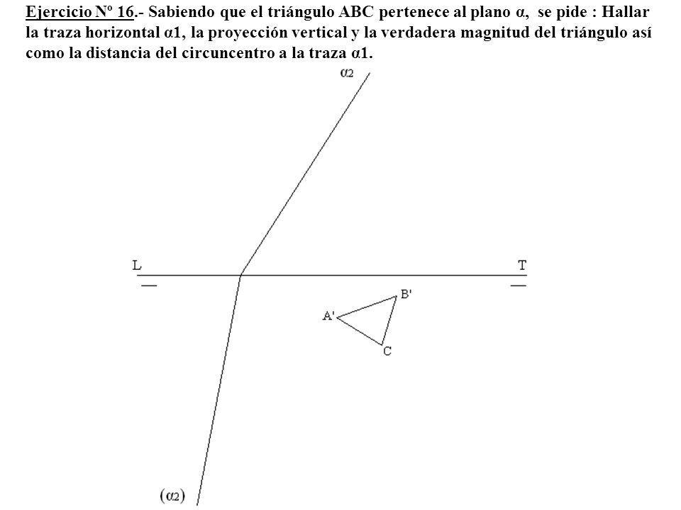 Ejercicio Nº 16.- Sabiendo que el triángulo ABC pertenece al plano α, se pide : Hallar la traza horizontal α1, la proyección vertical y la verdadera magnitud del triángulo así como la distancia del circuncentro a la traza α1.