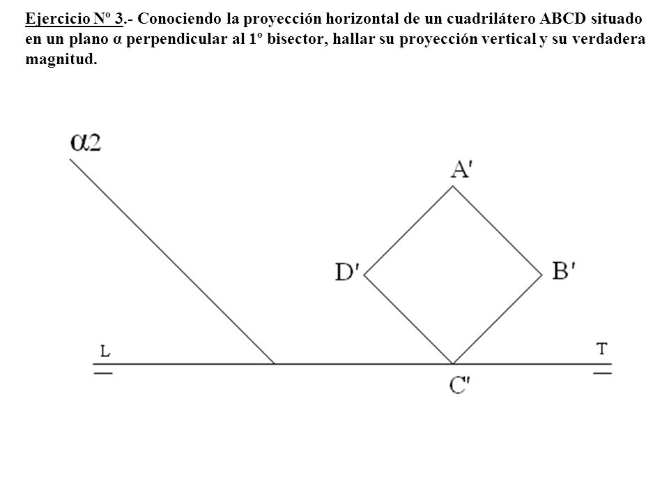 Ejercicio Nº 3.- Conociendo la proyección horizontal de un cuadrilátero ABCD situado en un plano α perpendicular al 1º bisector, hallar su proyección vertical y su verdadera magnitud.