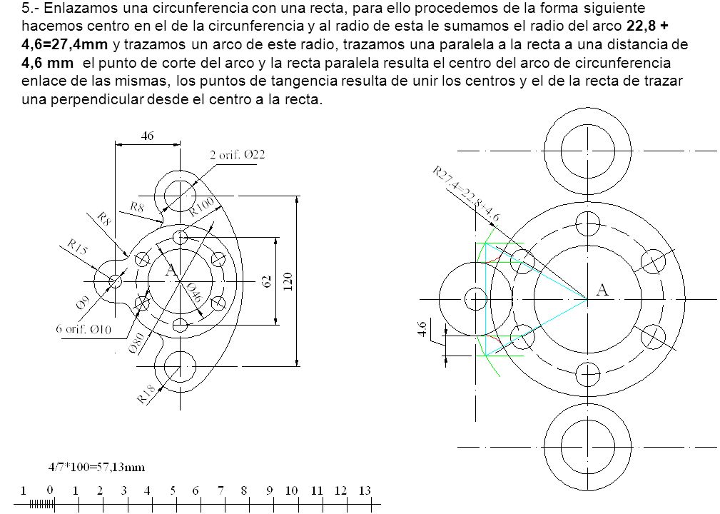 5.- Enlazamos una circunferencia con una recta, para ello procedemos de la forma siguiente hacemos centro en el de la circunferencia y al radio de esta le sumamos el radio del arco 22,8 + 4,6=27,4mm y trazamos un arco de este radio, trazamos una paralela a la recta a una distancia de 4,6 mm el punto de corte del arco y la recta paralela resulta el centro del arco de circunferencia enlace de las mismas, los puntos de tangencia resulta de unir los centros y el de la recta de trazar una perpendicular desde el centro a la recta.