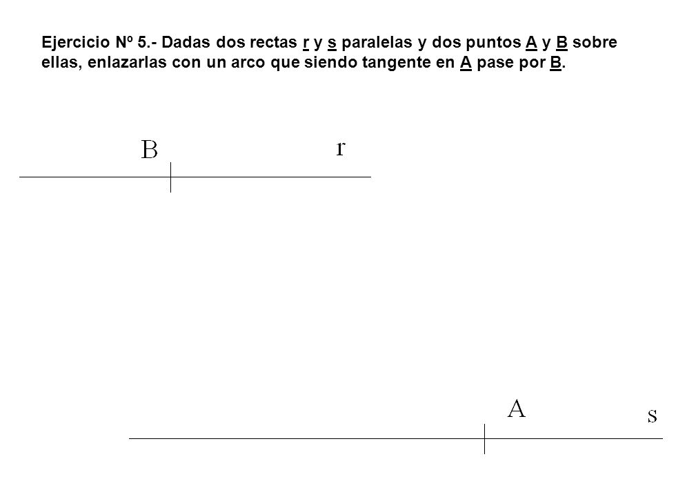 Ejercicio Nº 5.- Dadas dos rectas r y s paralelas y dos puntos A y B sobre ellas, enlazarlas con un arco que siendo tangente en A pase por B.
