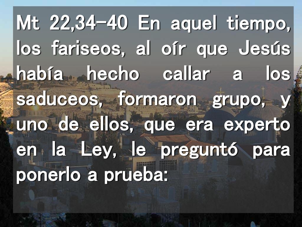 Mt 22,34-40 En aquel tiempo, los fariseos, al oír que Jesús había hecho callar a los saduceos, formaron grupo, y uno de ellos, que era experto en la Ley, le preguntó para ponerlo a prueba: