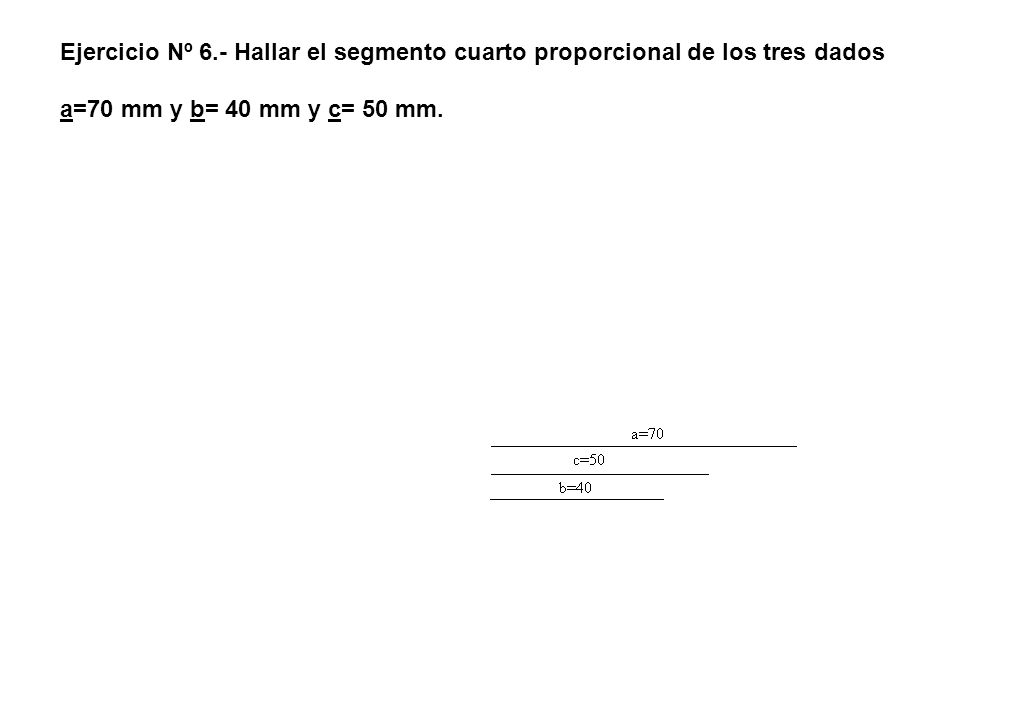Ejercicio Nº 6.- Hallar el segmento cuarto proporcional de los tres dados a=70 mm y b= 40 mm y c= 50 mm.