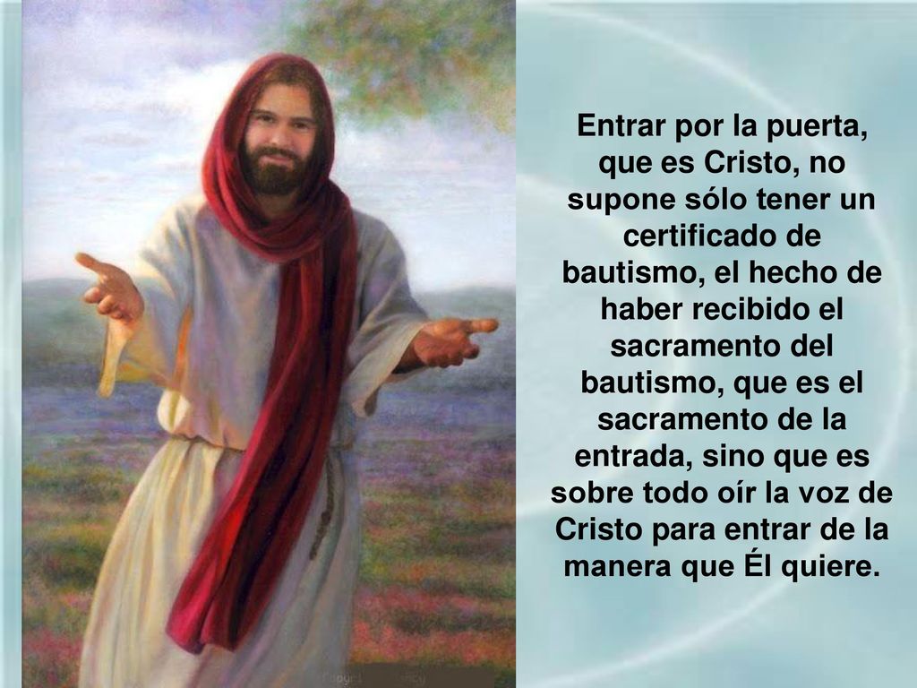 Entrar por la puerta, que es Cristo, no supone sólo tener un certificado de bautismo, el hecho de haber recibido el sacramento del bautismo, que es el sacramento de la entrada, sino que es sobre todo oír la voz de Cristo para entrar de la manera que Él quiere.