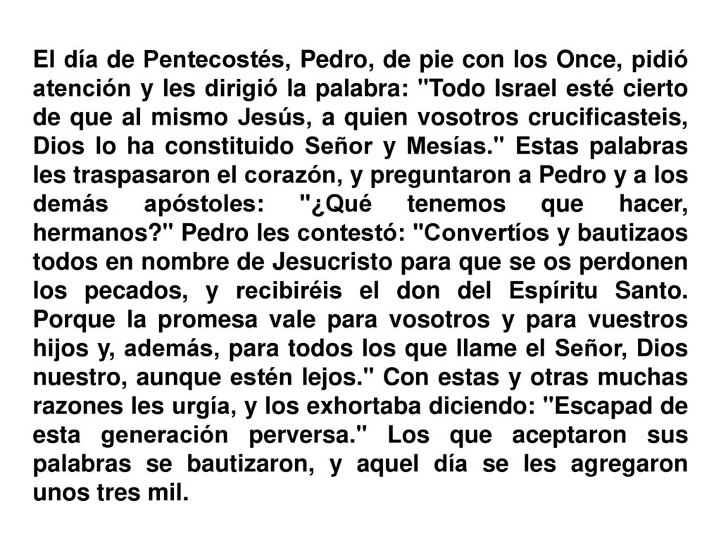 El día de Pentecostés, Pedro, de pie con los Once, pidió atención y les dirigió la palabra: Todo Israel esté cierto de que al mismo Jesús, a quien vosotros crucificasteis, Dios lo ha constituido Señor y Mesías. Estas palabras les traspasaron el corazón, y preguntaron a Pedro y a los demás apóstoles: ¿Qué tenemos que hacer, hermanos Pedro les contestó: Convertíos y bautizaos todos en nombre de Jesucristo para que se os perdonen los pecados, y recibiréis el don del Espíritu Santo.