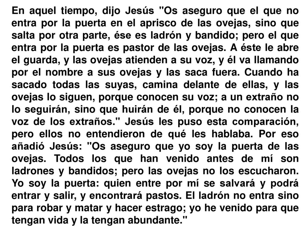 En aquel tiempo, dijo Jesús Os aseguro que el que no entra por la puerta en el aprisco de las ovejas, sino que salta por otra parte, ése es ladrón y bandido; pero el que entra por la puerta es pastor de las ovejas.