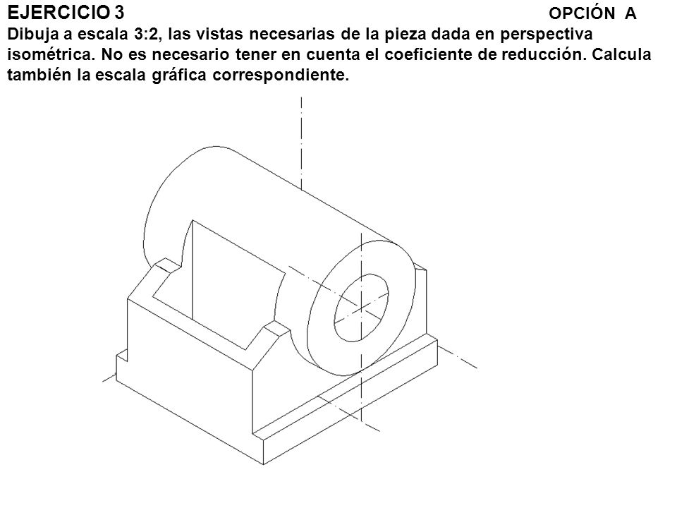 EJERCICIO 3 OPCIÓN A Dibuja a escala 3:2, las vistas necesarias de la pieza dada en perspectiva isométrica.