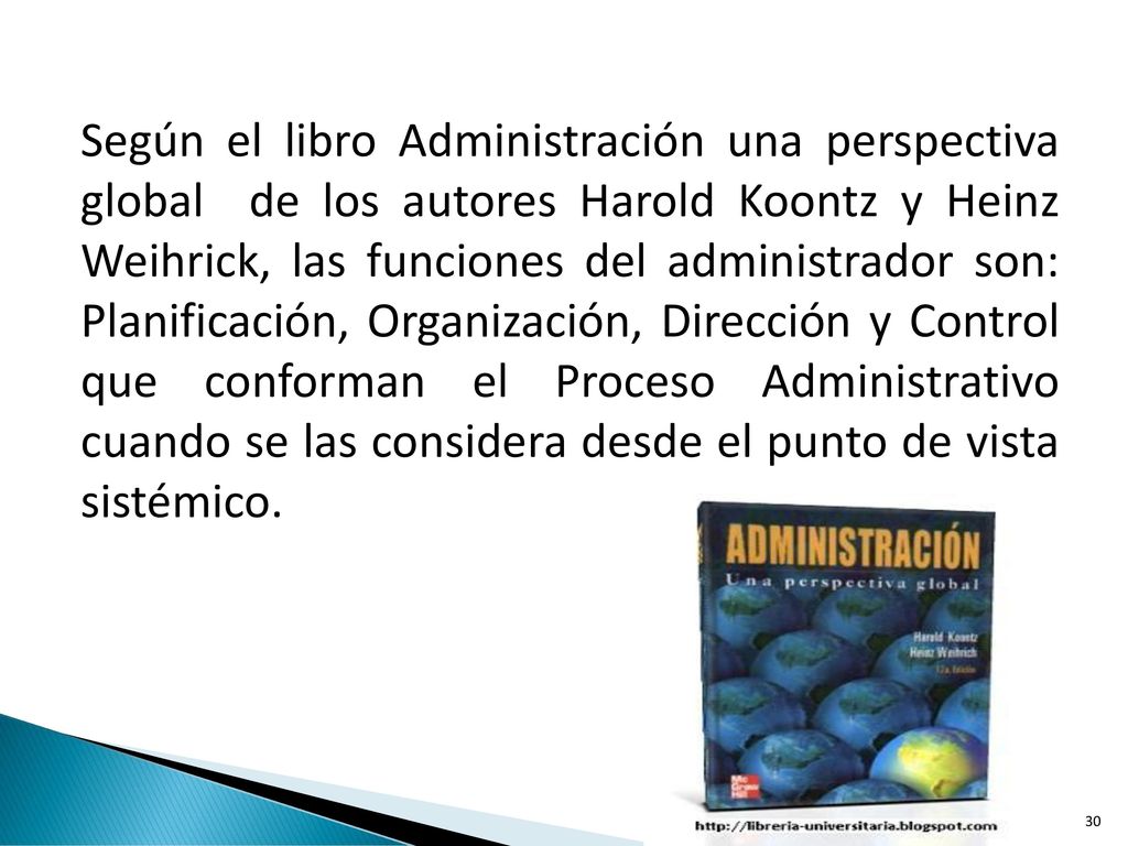 Según el libro Administración una perspectiva global de los autores Harold Koontz y Heinz Weihrick, las funciones del administrador son: Planificación, Organización, Dirección y Control que conforman el Proceso Administrativo cuando se las considera desde el punto de vista sistémico.