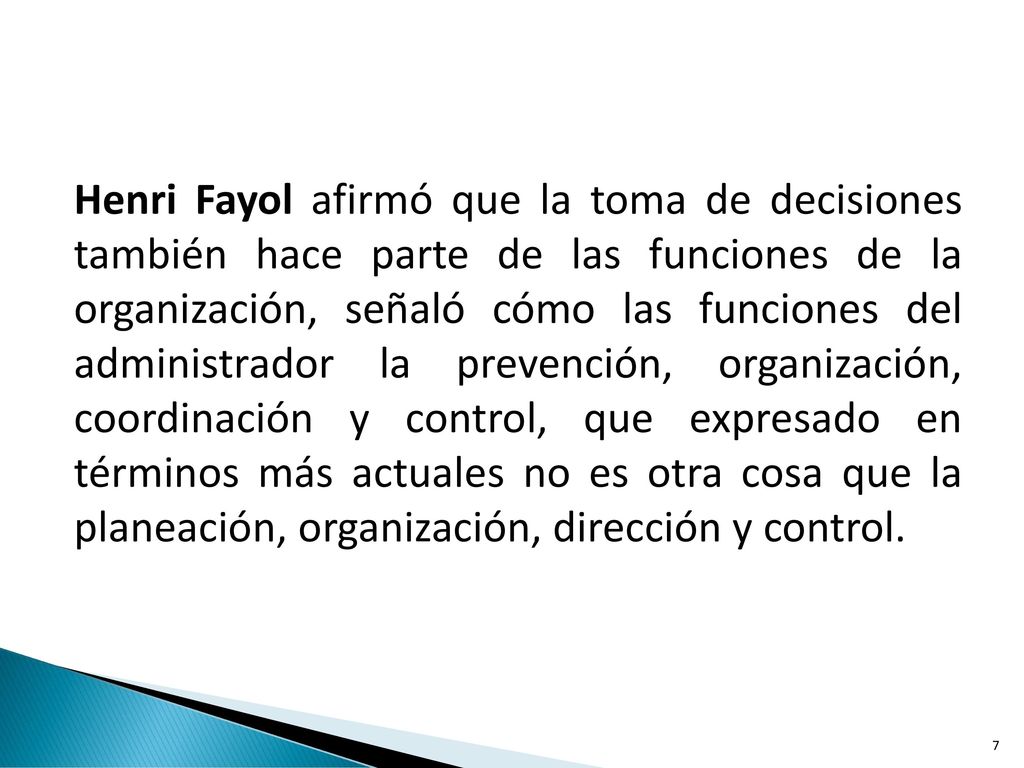 Henri Fayol afirmó que la toma de decisiones también hace parte de las funciones de la organización, señaló cómo las funciones del administrador la prevención, organización, coordinación y control, que expresado en términos más actuales no es otra cosa que la planeación, organización, dirección y control.