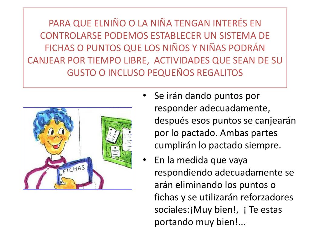 PARA QUE ELNIÑO O LA NIÑA TENGAN INTERÉS EN CONTROLARSE PODEMOS ESTABLECER UN SISTEMA DE FICHAS O PUNTOS QUE LOS NIÑOS Y NIÑAS PODRÁN CANJEAR POR TIEMPO LIBRE, ACTIVIDADES QUE SEAN DE SU GUSTO O INCLUSO PEQUEÑOS REGALITOS