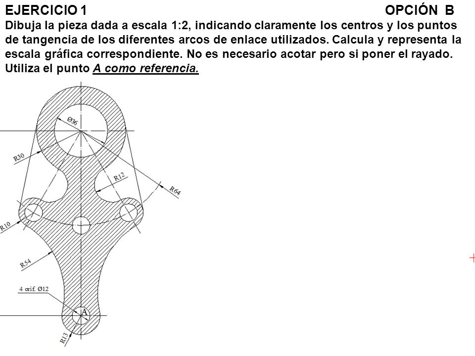 EJERCICIO 1 OPCIÓN B Dibuja la pieza dada a escala 1:2, indicando claramente los centros y los puntos de tangencia de los diferentes arcos de enlace utilizados.