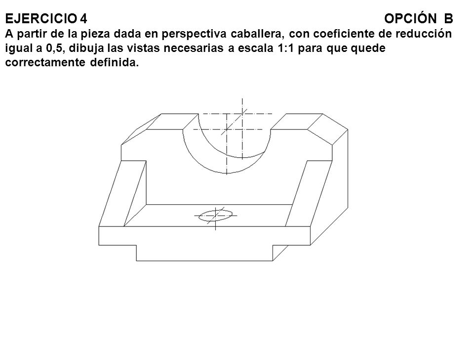 EJERCICIO 4 OPCIÓN B A partir de la pieza dada en perspectiva caballera, con coeficiente de reducción igual a 0,5, dibuja las vistas necesarias a escala 1:1 para que quede correctamente definida.