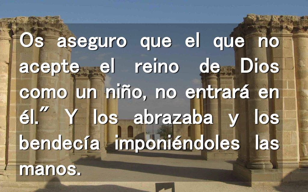 Os aseguro que el que no acepte el reino de Dios como un niño, no entrará en él. Y los abrazaba y los bendecía imponiéndoles las manos.