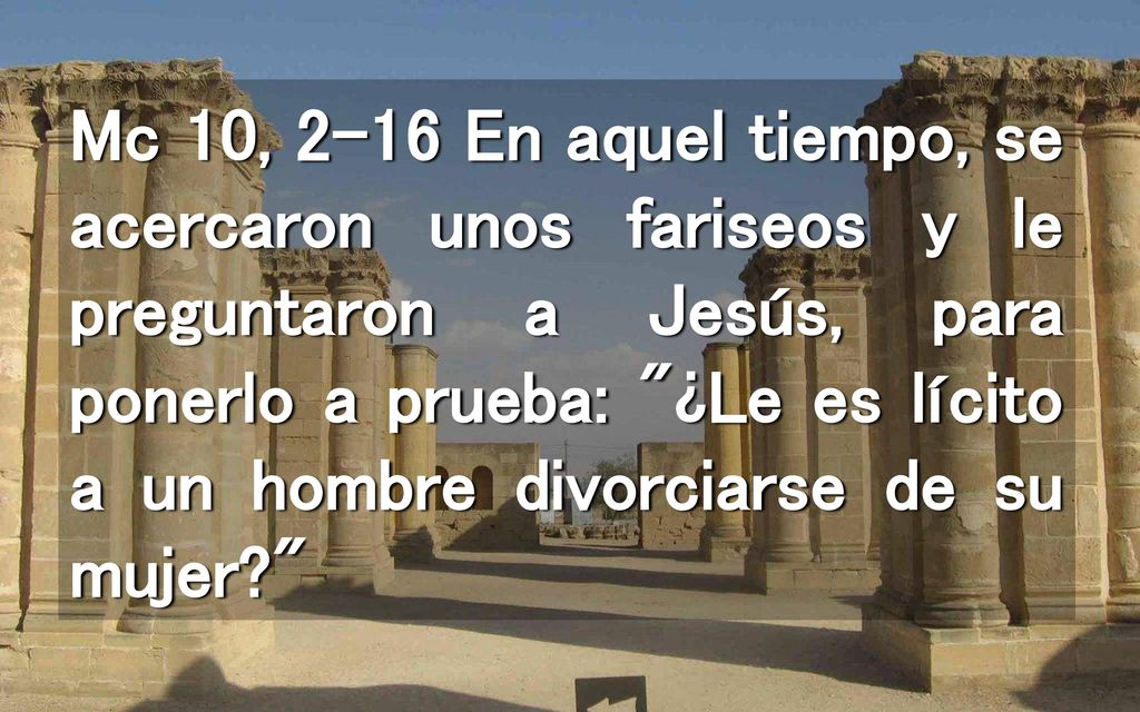 Mc 10, 2-16 En aquel tiempo, se acercaron unos fariseos y le preguntaron a Jesús, para ponerlo a prueba: ¿Le es lícito a un hombre divorciarse de su mujer