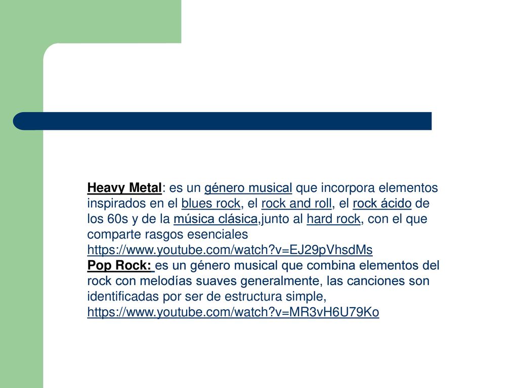 Heavy Metal: es un género musical que incorpora elementos inspirados en el blues rock, el rock and roll, el rock ácido de los 60s y de la música clásica,junto al hard rock, con el que comparte rasgos esenciales   v=EJ29pVhsdMs