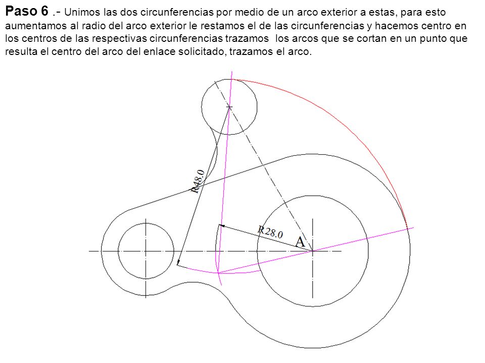 Paso 6 .- Unimos las dos circunferencias por medio de un arco exterior a estas, para esto aumentamos al radio del arco exterior le restamos el de las circunferencias y hacemos centro en los centros de las respectivas circunferencias trazamos los arcos que se cortan en un punto que resulta el centro del arco del enlace solicitado, trazamos el arco.