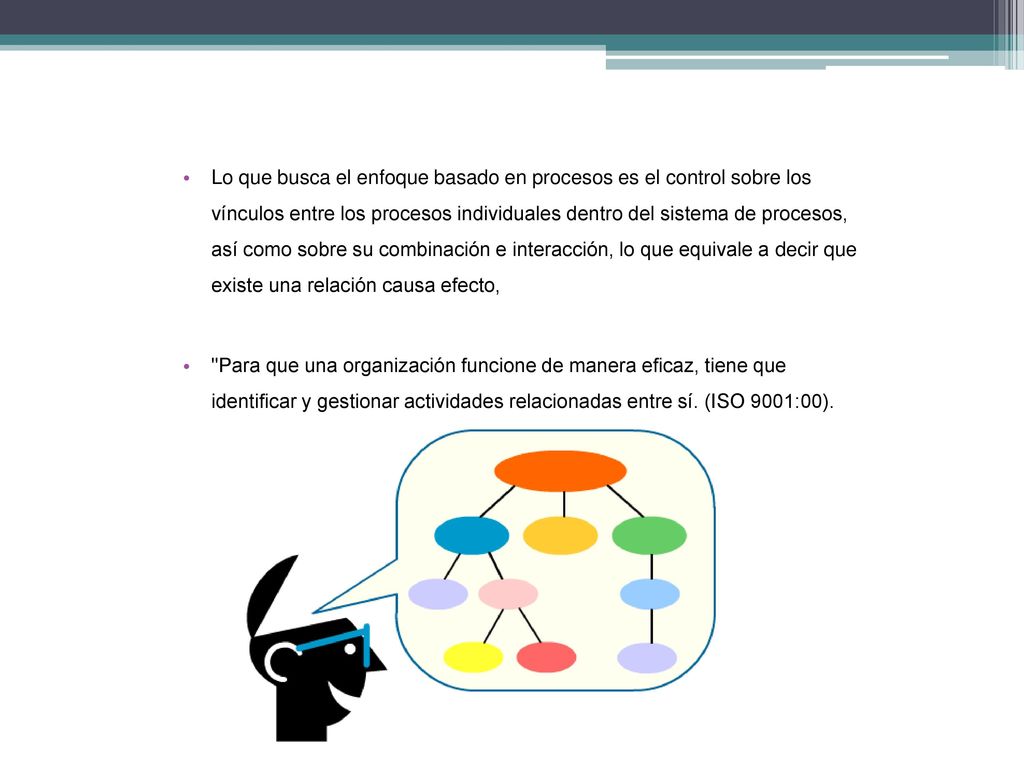 Lo que busca el enfoque basado en procesos es el control sobre los vínculos entre los procesos individuales dentro del sistema de procesos, así como sobre su combinación e interacción, lo que equivale a decir que existe una relación causa efecto,
