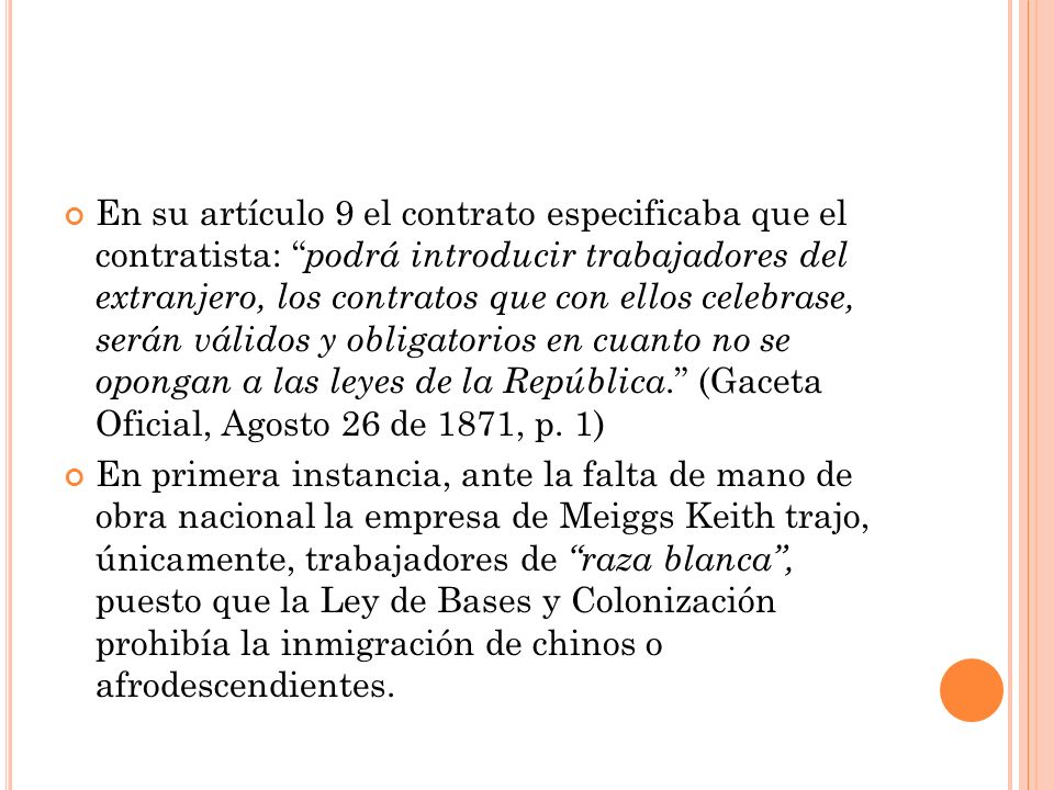 En su artículo 9 el contrato especificaba que el contratista: podrá introducir trabajadores del extranjero, los contratos que con ellos celebrase, serán válidos y obligatorios en cuanto no se opongan a las leyes de la República. (Gaceta Oficial, Agosto 26 de 1871, p. 1)