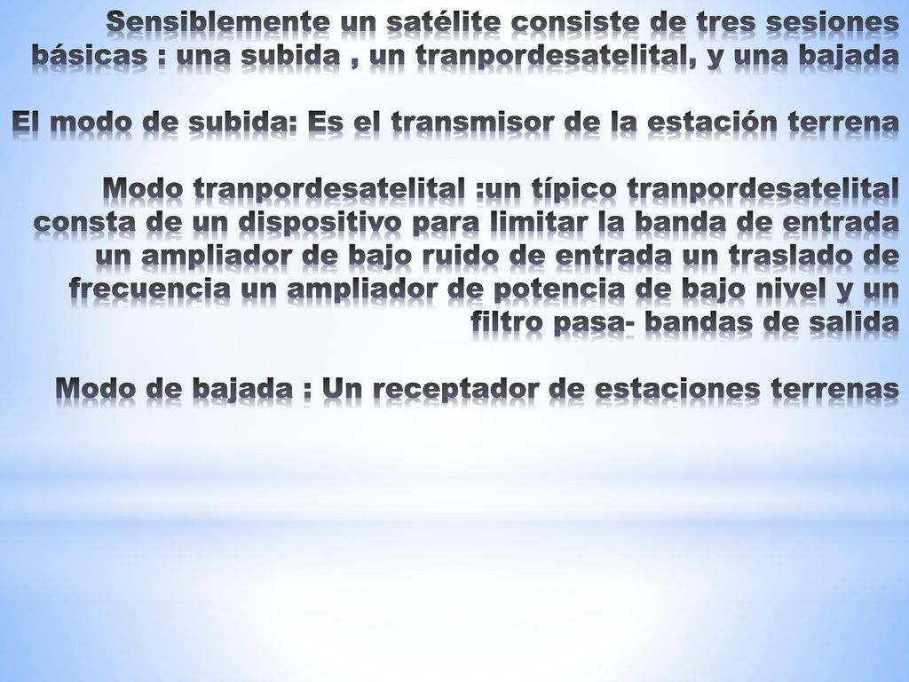 Sensiblemente un satélite consiste de tres sesiones básicas : una subida , un tranpordesatelital, y una bajada El modo de subida: Es el transmisor de la estación terrena Modo tranpordesatelital :un típico tranpordesatelital consta de un dispositivo para limitar la banda de entrada un ampliador de bajo ruido de entrada un traslado de frecuencia un ampliador de potencia de bajo nivel y un filtro pasa- bandas de salida Modo de bajada : Un receptador de estaciones terrenas