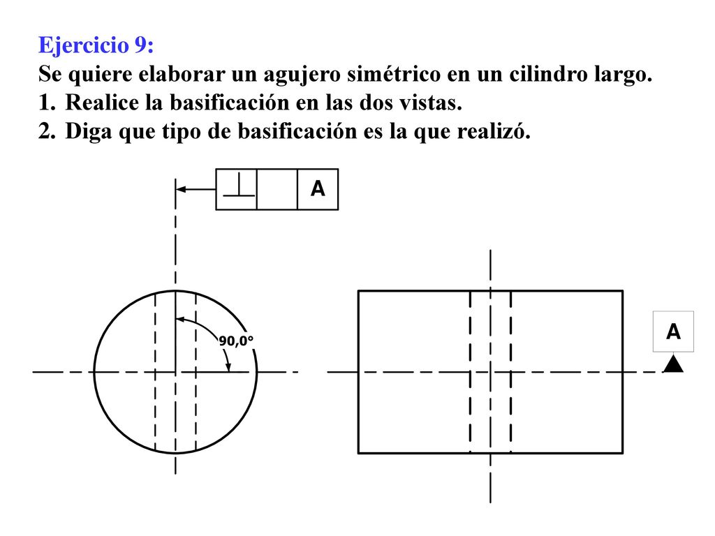 Ejercicio 9: Se quiere elaborar un agujero simétrico en un cilindro largo. Realice la basificación en las dos vistas.
