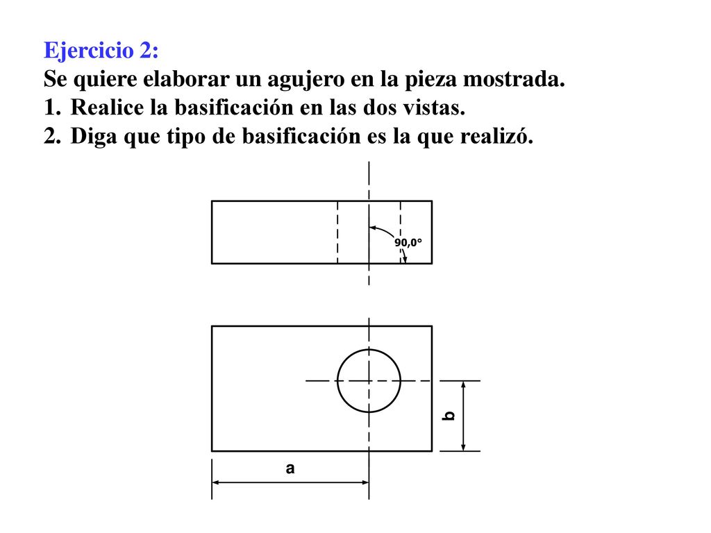 Ejercicio 2: Se quiere elaborar un agujero en la pieza mostrada. Realice la basificación en las dos vistas.