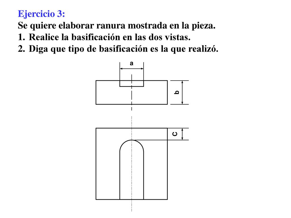 Ejercicio 3: Se quiere elaborar ranura mostrada en la pieza. Realice la basificación en las dos vistas.