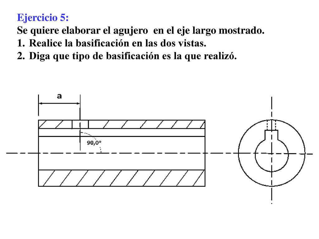 Ejercicio 5: Se quiere elaborar el agujero en el eje largo mostrado. Realice la basificación en las dos vistas.