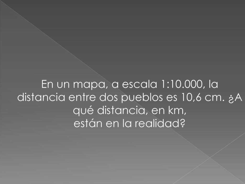 En un mapa, a escala 1:10.000, la distancia entre dos pueblos es 10,6 cm. ¿A qué distancia, en km,