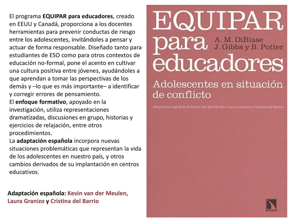 El programa EQUIPAR para educadores, creado en EEUU y Canadá, proporciona a los docentes herramientas para prevenir conductas de riesgo entre los adolescentes, invitándoles a pensar y actuar de forma responsable. Diseñado tanto para estudiantes de ESO como para otros contextos de educación no-formal, pone el acento en cultivar una cultura positiva entre jóvenes, ayudándoles a que aprendan a tomar las perspectivas de los demás y –lo que es más importante– a identificar y corregir errores de pensamiento.