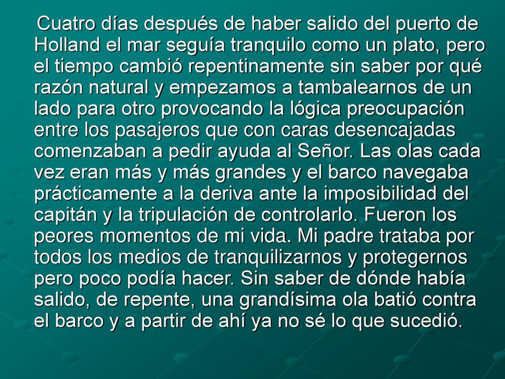 Cuatro días después de haber salido del puerto de Holland el mar seguía tranquilo como un plato, pero el tiempo cambió repentinamente sin saber por qué razón natural y empezamos a tambalearnos de un lado para otro provocando la lógica preocupación entre los pasajeros que con caras desencajadas comenzaban a pedir ayuda al Señor.