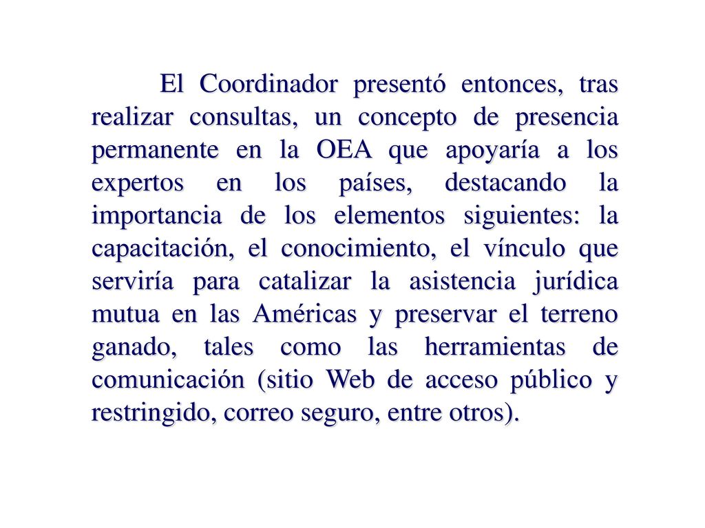 El Coordinador presentó entonces, tras realizar consultas, un concepto de presencia permanente en la OEA que apoyaría a los expertos en los países, destacando la importancia de los elementos siguientes: la capacitación, el conocimiento, el vínculo que serviría para catalizar la asistencia jurídica mutua en las Américas y preservar el terreno ganado, tales como las herramientas de comunicación (sitio Web de acceso público y restringido, correo seguro, entre otros).