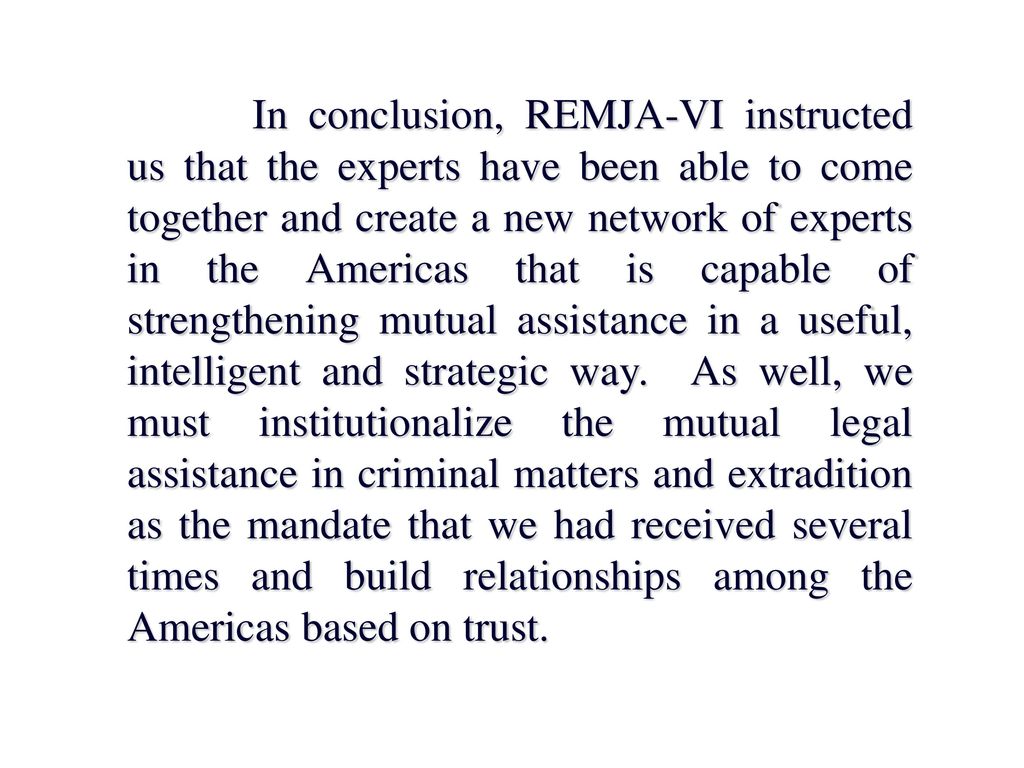 In conclusion, REMJA-VI instructed us that the experts have been able to come together and create a new network of experts in the Americas that is capable of strengthening mutual assistance in a useful, intelligent and strategic way.