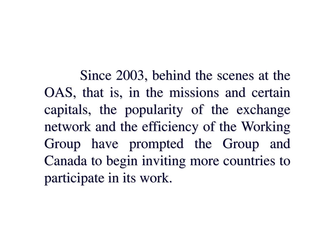 Since 2003, behind the scenes at the OAS, that is, in the missions and certain capitals, the popularity of the exchange network and the efficiency of the Working Group have prompted the Group and Canada to begin inviting more countries to participate in its work.