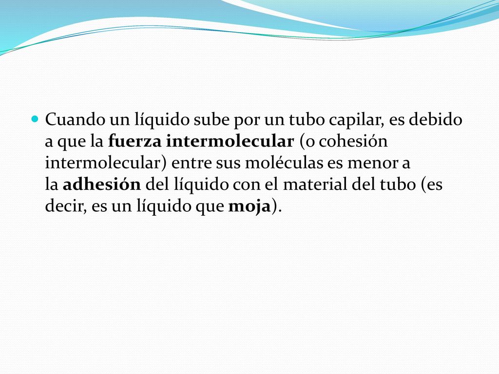 Cuando un líquido sube por un tubo capilar, es debido a que la fuerza intermolecular (o cohesión intermolecular) entre sus moléculas es menor a la adhesión del líquido con el material del tubo (es decir, es un líquido que moja).