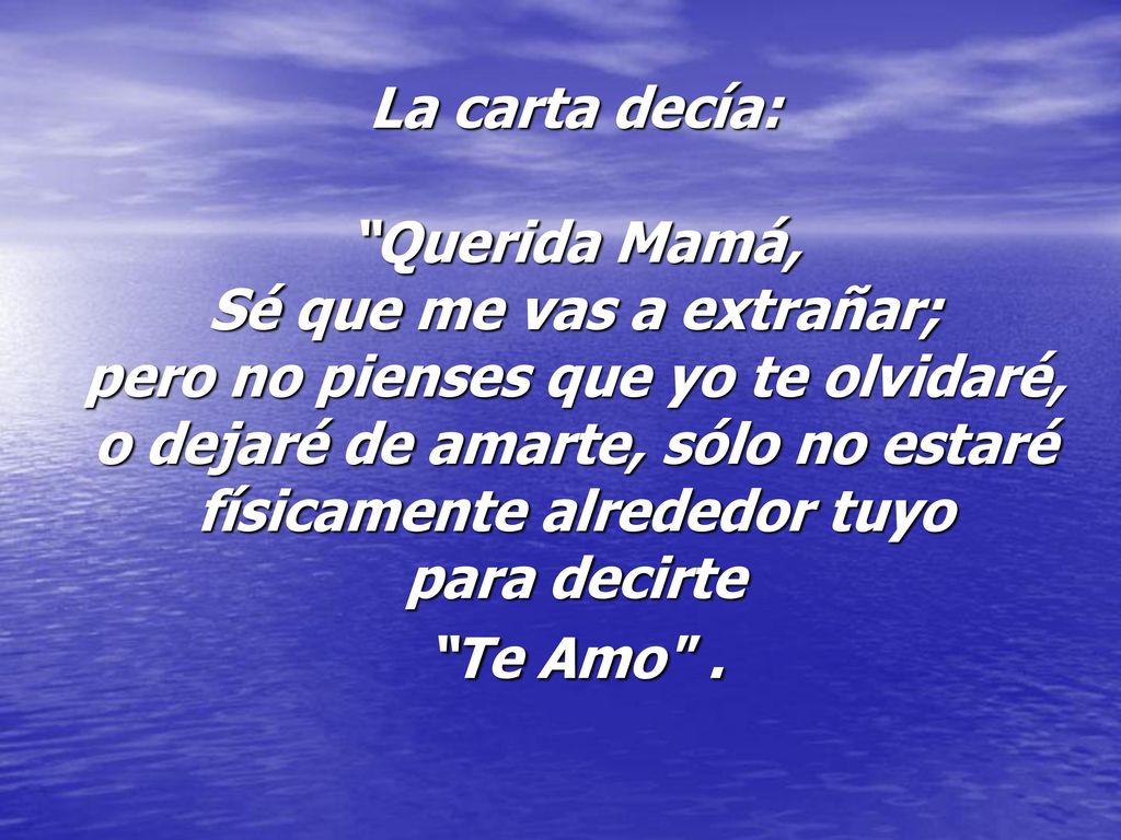 La carta decía: Querida Mamá, Sé que me vas a extrañar; pero no pienses que yo te olvidaré, o dejaré de amarte, sólo no estaré físicamente alrededor tuyo para decirte Te Amo .